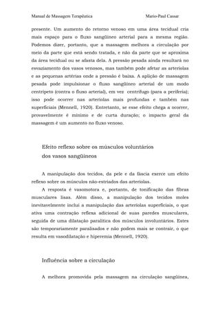 Manual de Massagem Terapêutica Mario-Paul Cassar 
presente. Um aumento do retorno venoso em uma área tecidual cria 
mais espaço para o fluxo sangüíneo arterial para a mesma região. 
Podemos dizer, portanto, que a massagem melhora a circulação por 
meio da parte que está sendo tratada, e não da parte que se aproxima 
da área tecidual ou se afasta dela. A pressão pesada ainda resultará no 
esvaziamento dos vasos venosos, mas também pode afetar as arteríolas 
e as pequenas artérias onde a pressão é baixa. A aplição de massagem 
pesada pode impulsionar o fluxo sangüíneo arterial de um modo 
centrípeto (contra o fluxo arterial), em vez centrífugo (para a periferia); 
isso pode ocorrer nas arteríolas mais profundas e também nas 
superficiais (Mennell, 1920). Entretanto, se esse efeito chega a ocorrer, 
provavelmente é mínimo e de curta duração; o impacto geral da 
massagem é um aumento no fluxo venoso. 
Efeito reflexo sobre os músculos voluntários 
dos vasos sangüíneos 
A manipulação dos tecidos, da pele e da fáscia exerce um efeito 
reflexo sobre os músculos não-estriados das arteríolas. 
A resposta é vasomotora e, portanto, de tonificação das fíbras 
musculares lisas. Além disso, a manipulação dos tecidos moles 
inevitavelmente inclui a manipulação das arteríolas superficiais, o que 
ativa uma contração reflexa adicional de suas paredes musculares, 
seguida de uma dilatação paralítica dos músculos involuntários. Estes 
são temporariamente paralisados e não podem mais se contrair, o que 
resulta em vasodilatação e hiperemia (Mennell, 1920). 
Influência sobre a circulação 
A melhora promovida pela massagem na circulação sangüínea, 
 