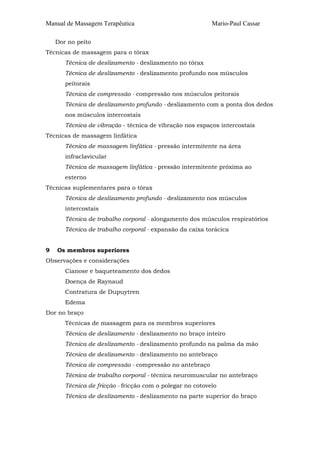 Manual de Massagem Terapêutica Mario-Paul Cassar 
Dor no peito 
Técnicas de massagem para o tórax 
Técnica de deslizamento - deslizamento no tórax 
Técnica de deslizamento - deslizamento profundo nos músculos 
peitorais 
Técnica de compressão - compressão nos músculos peitorais 
Técnica de deslizamento profundo - deslizamento com a ponta dos dedos 
nos músculos intercostais 
Técnica de vibração - técnica de vibração nos espaços intercostais 
Técnicas de massagem linfática 
Técnica de massagem linfática - pressão intermitente na área 
infraclavicular 
Técnica de massagem linfática - pressão intermitente próxima ao 
esterno 
Técnicas suplementares para o tórax 
Técnica de deslizamento profundo - deslizamento nos músculos 
intercostais 
Técnica de trabalho corporal - alongamento dos músculos respiratórios 
Técnica de trabalho corporal - expansão da caixa torácica 
9 Os membros superiores 
Observações e considerações 
Cianose e baqueteamento dos dedos 
Doença de Raynaud 
Contratura de Dupuytren 
Edema 
Dor no braço 
Técnicas de massagem para os membros superiores 
Técnica de deslizamento - deslizamento no braço inteiro 
Técnica de deslizamento - deslizamento profundo na palma da mão 
Técnica de deslizamento - deslizamento no antebraço 
Técnica de compressão - compressão no antebraço 
Técnica de trabalho corporal - técnica neuromuscular no antebraço 
Técnica de fricção - fricção com o polegar no cotovelo 
Técnica de deslizamento - deslizamento na parte superior do braço 
 