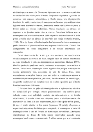 Manual de Massagem Terapêutica Mario-Paul Cassar 
do fluido para o vaso. Os filamentos ligamentosos conectam as células 
do endotélio dos vasos para o tecido conjuntivo adjacente. Quando se 
acumula nos espaços intersticiais, o fluido causa um alongamento 
imediato do tecido conjuntivo. O alongamento faz com que os filamentos 
ligamentosos tornem-se tensos, exercendo assim uma pressão para a 
frente sobre as células endoteliais. Como resultado, as células se 
separam e as junções entre elas se abrem. Pesquisas indicam que a 
massagem cria pressão suficiente para empurrar mecanicamente a linfa 
pelas lacunas entre as células do endotélio dos vasos coletores (Xujian, 
1990). Além de forçar o fluido através das lacunas abertas, a massagem 
pode aumentar a pressão dentro dos espaços intersticiais. Ocorre um 
alongamento do tecido conjuntivo, e as células endoteliais são 
separadas. 
Outra observação foi a de que um aumento na temperatura 
cutânea forçava a abertura de mais junções entre as células endoteliais 
e, como resultado, o efeito da massagem era aumentado (Xujian, 1990). 
O calor, portanto, pode ser usado junto com a massagem para reduzir o 
edema. Esta é uma observação muito significativa porque a redução do 
edema geralmente está associada ao uso de bolsas frias. Dois 
mecanismos separados devem estar em ação: o resfriamento causa a 
vasoconstrição dos capilares e, portanto, reduz o edema da hemorragia, 
enquanto o calor abre as junções entre as células e permite que o fluido 
ingresse nos vasos coletores. 
O fluxo de linfa na pele foi investigado com a aplicação da técnica 
de eliminação por isótopo. Nesse procedimento, um colóide (uma 
solução como ouro coloidal), injetado na subepiderme e no tecido 
subcutâneo, é usado como um traçador para o monitoramento do 
movimento da linfa. Em um experimento, foi usada a pele de um porco, 
já que é muito similar à dos seres humanos. O estudo observou a 
capacidade dos vasos linfáticos para responder à massagem, e esta foi 
investigada com o uso da técnica de eliminação por isótopo. Alterações 
significativas no fluxo de linfa foram observadas quando uma 
massagem local suave era executada. É válido notar que a pressão não 
 