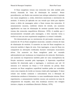Manual de Massagem Terapêutica Mario-Paul Cassar 
O fluxo sangüíneo venoso nos músculos tem sido medido pela 
técnica chamada de "taxa de eliminação do xenônio". Nesse 
procedimento, um fluido com xenônio (um isótopo radioativo) é injetado 
nos vasos sangüíneos e, então, detectores monitoram o movimento do 
xenônio. A técnica foi aplicada em um estudo que tinha por objetivo 
testar o efeito da massagem sobre o fluxo venoso dos músculos. O 
amassamento causava, conforme relatos do estudo, um aumento 
significativo na taxa de eliminação de xenônio quando havia estase 
venosa dos músculos esqueléticos (Peterson, 1970). A medida que é 
mecanicamente esvaziado pela massagem, o leito vascular torna a 
encher-se com um novo suprimento sangüíneo e a estase é reduzida. 
Foi demonstrado que os movimentos de percussão causavam um 
aumento de 5% no fluxo sangüíneo muscular, usando a técnica de taxa 
de eliminação do xenônio. O aumento na taxa de fluxo sangüíneo no 
músculo também é digno de nota. Com tapotagem, a taxa de fluxo era 
comparável às alterações verificadas durante contrações musculares 
ativas. Um aumento no fluxo sangüíneo pode ser causado 
adicionalmente por mudanças na temperatura do músculo. Entretanto, 
um aumento na temperatura também pode ser uma conseqüência da 
fricção mecânica causada pela tapotagem. A hiperemia superficial 
também foi observada após a tapotagem, e continuou por até 10 
minutos (1-3 minutos no braço e 4-10 minutos na perna). Esse 
aumento no fluxo sangüíneo superficial também podia ser entendido 
como uma resposta do tecido ao trauma criado pela tapotagem. O dano 
celular nos tecidos cutâneos e subcutâneos leva à liberação de 
substâncias similares à histamina e a uma vasodilatação intensa. Neste 
experimento, o amassamento também causou um aumento na taxa de 
solapamento do traçador, mas esta mudança ocorreu nos estágios 
iniciais e, depois, se estabilizou (Hovind e Nielson, 1974). 
 