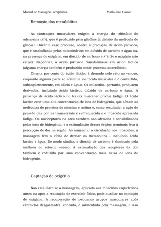 Manual de Massagem Terapêutica Mario-Paul Cassar 
Remoção dos metabólitos 
As contrações musculares exigem a energia do trifosfato de 
adenosina (ATP), que é produzido pela glicólise (a divisão da molécula de 
glicose). Durante esse processo, ocorre a produção de ácido pirúvico, 
que é catabolizado pelas mitocôndrias em dióxido de carbono e água ou, 
na presença de oxigênio, em dióxido de carbono e ATP. Se o oxigênio não 
estiver disponível, o ácido pirúvico transforma-se em ácido láctico 
(alguma energia também é produzida neste processo anaeróbico). 
Oitenta por cento do ácido láctico é drenado pelo retorno venoso, 
enquanto alguma parte se acumula no tecido muscular e é convertido, 
subseqüentemente, em cálcio e água. Os músculos, portanto, produzem 
derivados, incluindo ácido láctico, dióxido de carbono e água. A 
presença de ácido láctico no tecido muscular produz fadiga. O ácido 
láctico cede uma alta concentração de íons de hidrogênio, que afetam as 
moléculas de proteína de miosina e actina e, como resultado, a ação de 
pressão das pontes transversais é enfraquecida e o músculo apresenta 
fadiga. Os nociceptores na área também são afetados e sensibilizados 
pelos íons de hidrogênio, e a estimulação desses órgãos terminais leva à 
percepção de dor na região. Ao aumentar a circulação nos músculos, a 
massagem tem o efeito de drenar os metabólitos - incluindo ácido 
láctico e água. De modo similar, o dióxido de carbono é eliminado pela 
melhora do retorno venoso. A estimulação dos receptores da dor 
também é reduzida por uma concentração mais baixa de íons de 
hidrogênio. 
Captação de oxigênio 
Não está claro se a massagem, aplicada aos músculos esqueléticos 
antes ou após a realização de exercício físico, pode auxiliar na captação 
de oxigênio. A recuperação de pequenos grupos musculares após 
exercícios desgastantes, contudo, é aumentada pela massagem, e isso 
 