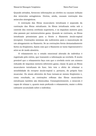 Manual de Massagem Terapêutica Mario-Paul Cassar 
Quando ativados, fornecem informações ao cérebro ou causam inibição 
dos músculos antagônicos. Outros, ainda, causam contração dos 
músculos sinergísticos. 
A contração das fibras musculares intrafusais é separada da 
contração das fibras extrafusais. As fibras intrafusais estão sob o 
controle dos centros cerebrais superiores, e os impulsos motores para 
elas passam por motoneurônios gama. Quando se contraem, as fibras 
intrafusais pressionam para a frente o filamento ânulo-espiral 
(receptor). Contrações mínimas são suficientes para a manutenção de 
um alongamento no filamento. Se as contrações forem demasiadamente 
fortes ou freqüentes, fazem com que o filamento se torne hipersensível e 
ative-se de modo aleatório. 
O relaxamento ou o estado emocional alterado do indivíduo é 
registrado pelo córtex, que transmite a informação ao cerebelo. É muito 
provável que o relaxamento faça com que o cerebelo envie um número 
reduzido de impulsos motores (eferentes gama; classe A) para as fibras 
musculares intrafusais do fuso. Isto tem o efeito de rebaixar a 
sensibilidade do receptor ânulo-espiral e, portanto, do próprio fuso 
muscular. Os sinais aferentes do fuso tornam-se menos freqüentes e, 
como resultado, as contrações reflexas das fibras musculares 
extrafusais também são diminuídas. Conseqüentemente, o músculo é 
capaz de relaxar e, quanto mais profundo o relaxamento, maior o efeito 
calmante acumulado sobre o indivíduo. 
 
