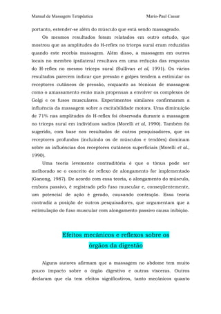 Manual de Massagem Terapêutica Mario-Paul Cassar 
portanto, estender-se além do músculo que está sendo massageado. 
Os mesmos resultados foram relatados em outro estudo, que 
mostrou que as amplitudes do H-reflex no tríceps sural eram reduzidas 
quando este recebia massagem. Além disso, a massagem em outros 
locais no membro ipsilateral resultava em uma redução das respostas 
do H-reflex no mesmo tríceps sural (Sullivan et al, 1991). Os vários 
resultados parecem indicar que pressão e golpes tendem a estimular os 
receptores cutâneos de pressão, enquanto as técnicas de massagem 
como o amassamento estão mais propensas a envolver os complexos de 
Golgi e os fusos musculares. Experimentos similares confirmaram a 
influência da massagem sobre a excitabilidade motora. Uma diminuição 
de 71% nas amplitudes do H-reflex foi observada durante a massagem 
no tríceps sural em indivíduos sadios (Morelli et al, 1990). Também foi 
sugerido, com base nos resultados de outros pesquisadores, que os 
receptores profundos (incluindo os de músculos e tendões) dominam 
sobre as influências dos receptores cutâneos superficiais (Morelli et al., 
1990). 
Uma teoria levemente contraditória é que o tônus pode ser 
melhorado se o conceito de reflexo de alongamento for implementado 
(Ganong, 1987). De acordo com essa teoria, o alongamento do músculo, 
embora passivo, é registrado pelo fuso muscular e, conseqüentemente, 
um potencial de ação é gerado, causando contração. Essa teoria 
contradiz a posição de outros pesquisadores, que argumentam que a 
estimulação do fuso muscular com alongamento passivo causa inibição. 
Efeitos mecânicos e reflexos sobre os 
órgãos da digestão 
Alguns autores afirmam que a massagem no abdome tem muito 
pouco impacto sobre o órgão digestivo e outras vísceras. Outros 
declaram que ela tem efeitos significativos, tanto mecânicos quanto 
 