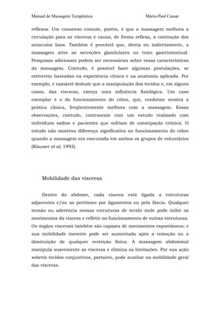 Manual de Massagem Terapêutica Mario-Paul Cassar 
reflexos. Um consenso comum, porém, é que a massagem melhora a 
circulação para as vísceras e causa, de forma reflexa, a contração dos 
músculos lisos. Também é provável que, direta ou indiretamente, a 
massagem ative as secreções glandulares no trato gastrintestinal. 
Pesquisas adicionais podem ser necessárias sobre essas características 
da massagem. Contudo, é possível fazer algumas postulações, se 
estiverem baseadas na experiência clínica e na anatomia aplicada. Por 
exemplo, é razoável deduzir que a manipulação dos tecidos e, em alguns 
casos, das vísceras, exerça uma influência fisiológica. Um caso 
exemplar é o do funcionamento do cólon, que, conforme mostra a 
prática clínica, freqüentemente melhora com a massagem. Essas 
observações, contudo, contrastam com um estudo realizado com 
indivíduos sadios e pacientes que sofriam de constipação crônica. O 
estudo não mostrou diferença significativa no funcionamento do cólon 
quando a massagem era executada em ambos os grupos de voluntários 
(Klauser et al, 1992). 
Mobilidade das vísceras 
Dentro do abdome, cada víscera está ligada a estruturas 
adjacentes e/ou ao peritôneo por ligamentos ou pela fáscia. Qualquer 
tensão ou aderência nessas estruturas de tecido mole pode inibir os 
movimentos da víscera e refletir no funcionamento de outras estruturas. 
Os órgãos viscerais também são capazes de movimentos espontâneos; e 
sua mobilidade inerente pode ser aumentada após a remoção ou a 
diminuição de qualquer restrição física. A massagem abdominal 
manipula suavemente as vísceras e elimina as limitações. Por sua ação 
sobreis tecidos conjuntivos, portanto, pode auxiliar na mobilidade geral 
das vísceras. 
 
