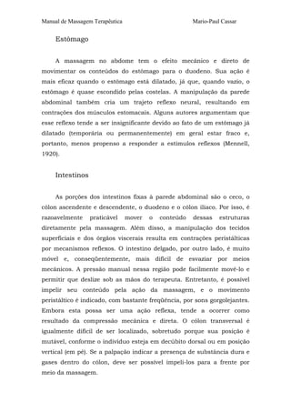 Manual de Massagem Terapêutica Mario-Paul Cassar 
Estômago 
A massagem no abdome tem o efeito mecânico e direto de 
movimentar os conteúdos do estômago para o duodeno. Sua ação é 
mais eficaz quando o estômago está dilatado, já que, quando vazio, o 
estômago é quase escondido pelas costelas. A manipulação da parede 
abdominal também cria um trajeto reflexo neural, resultando em 
contrações dos músculos estomacais. Alguns autores argumentam que 
esse reflexo tende a ser insignificante devido ao fato de um estômago já 
dilatado (temporária ou permanentemente) em geral estar fraco e, 
portanto, menos propenso a responder a estímulos reflexos (Mennell, 
1920). 
Intestinos 
As porções dos intestinos fixas à parede abdominal são o ceco, o 
cólon ascendente e descendente, o duodeno e o cólon ilíaco. Por isso, é 
razoavelmente praticável mover o conteúdo dessas estruturas 
diretamente pela massagem. Além disso, a manipulação dos tecidos 
superficiais e dos órgãos viscerais resulta em contrações peristálticas 
por mecanismos reflexos. O intestino delgado, por outro lado, é muito 
móvel e, conseqüentemente, mais difícil de esvaziar por meios 
mecânicos. A pressão manual nessa região pode facilmente movê-lo e 
permitir que deslize sob as mãos do terapeuta. Entretanto, é possível 
impelir seu conteúdo pela ação da massagem, e o movimento 
peristáltico é indicado, com bastante freqüência, por sons gorgolejantes. 
Embora esta possa ser uma ação reflexa, tende a ocorrer como 
resultado da compressão mecânica e direta. O cólon transversal é 
igualmente difícil de ser localizado, sobretudo porque sua posição é 
mutável, conforme o indivíduo esteja em decúbito dorsal ou em posição 
vertical (em pé). Se a palpação indicar a presença de substância dura e 
gases dentro do cólon, deve ser possível impeli-los para a frente por 
meio da massagem. 
 