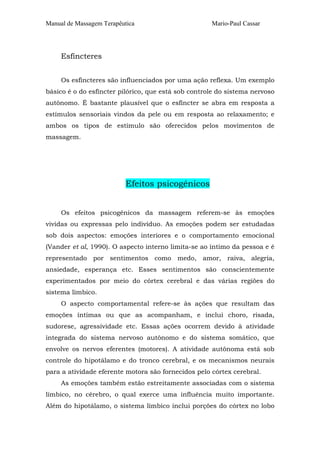 Manual de Massagem Terapêutica Mario-Paul Cassar 
Esfíncteres 
Os esfíncteres são influenciados por uma ação reflexa. Um exemplo 
básico é o do esfíncter pilórico, que está sob controle do sistema nervoso 
autônomo. É bastante plausível que o esfíncter se abra em resposta a 
estímulos sensoriais vindos da pele ou em resposta ao relaxamento; e 
ambos os tipos de estímulo são oferecidos pelos movimentos de 
massagem. 
Efeitos psicogênicos 
Os efeitos psicogênicos da massagem referem-se às emoções 
vividas ou expressas pelo indivíduo. As emoções podem ser estudadas 
sob dois aspectos: emoções interiores e o comportamento emocional 
(Vander et al, 1990). O aspecto interno limita-se ao íntimo da pessoa e é 
representado por sentimentos como medo, amor, raiva, alegria, 
ansiedade, esperança etc. Esses sentimentos são conscientemente 
experimentados por meio do córtex cerebral e das várias regiões do 
sistema límbico. 
O aspecto comportamental refere-se às ações que resultam das 
emoções íntimas ou que as acompanham, e inclui choro, risada, 
sudorese, agressividade etc. Essas ações ocorrem devido à atividade 
integrada do sistema nervoso autônomo e do sistema somático, que 
envolve os nervos eferentes (motores). A atividade autônoma está sob 
controle do hipotálamo e do tronco cerebral, e os mecanismos neurais 
para a atividade eferente motora são fornecidos pelo córtex cerebral. 
As emoções também estão estreitamente associadas com o sistema 
límbico, no cérebro, o qual exerce uma influência muito importante. 
Além do hipotálamo, o sistema límbico inclui porções do córtex no lobo 
 