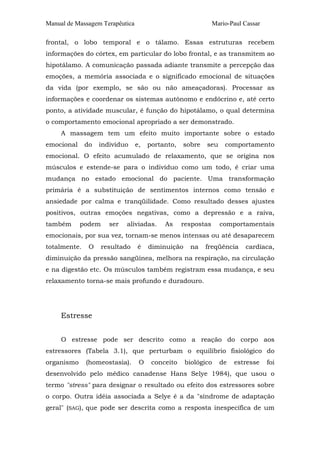 Manual de Massagem Terapêutica Mario-Paul Cassar 
frontal, o lobo temporal e o tálamo. Essas estruturas recebem 
informações do córtex, em particular do lobo frontal, e as transmitem ao 
hipotálamo. A comunicação passada adiante transmite a percepção das 
emoções, a memória associada e o significado emocional de situações 
da vida (por exemplo, se são ou não ameaçadoras). Processar as 
informações e coordenar os sistemas autônomo e endócrino e, até certo 
ponto, a atividade muscular, é função do hipotálamo, o qual determina 
o comportamento emocional apropriado a ser demonstrado. 
A massagem tem um efeito muito importante sobre o estado 
emocional do indivíduo e, portanto, sobre seu comportamento 
emocional. O efeito acumulado de relaxamento, que se origina nos 
músculos e estende-se para o indivíduo como um todo, é criar uma 
mudança no estado emocional do paciente. Uma transformação 
primária é a substituição de sentimentos internos como tensão e 
ansiedade por calma e tranqüilidade. Como resultado desses ajustes 
positivos, outras emoções negativas, como a depressão e a raiva, 
também podem ser aliviadas. As respostas comportamentais 
emocionais, por sua vez, tornam-se menos intensas ou até desaparecem 
totalmente. O resultado é diminuição na freqüência cardíaca, 
diminuição da pressão sangüínea, melhora na respiração, na circulação 
e na digestão etc. Os músculos também registram essa mudança, e seu 
relaxamento torna-se mais profundo e duradouro. 
Estresse 
O estresse pode ser descrito como a reação do corpo aos 
estressores (Tabela 3.1), que perturbam o equilíbrio fisiológico do 
organismo (homeostasia). O conceito biológico de estresse foi 
desenvolvido pelo médico canadense Hans Selye 1984), que usou o 
termo "stress" para designar o resultado ou efeito dos estressores sobre 
o corpo. Outra idéia associada a Selye é a da "síndrome de adaptação 
geral" (SAG), que pode ser descrita como a resposta inespecífica de um 
 