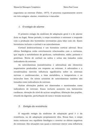 Manual de Massagem Terapêutica Mario-Paul Cassar 
organismo ao estresse (Taber, 1977). O processo supostamente ocorre 
em três estágios: alarme, resistência e exaustão. 
1. O estágio de alarme 
O primeiro estágio da síndrome de adaptação geral é o de alarme 
(luta ou fuga). Nesse período, o corpo reconhece o estressor e responde 
com a produção dos hormônios necessários para lidar com ele. Esses 
hormônios incluem o cortisol e as catecolaminas. 
Cortisol (hidrocortisona) é um hormônio cortical adrenal. Seus 
efeitos fisiológicos estão estreitamente relacionados com a cortisona, 
que regula o metabolismo de gorduras, carboidratos, sódio, potássio e 
proteínas. Níveis de cortisol na saliva e urina são tomados como 
indicadores do estresse. 
As catecolaminas (noradrenalina e adrenalina) são elementos 
importantes produzidos em resposta ao estresse. A adrenalina e a 
noradrenalina exercem influência significativa sobre os sistemas 
nervoso e cardiovascular, a taxa metabólica, a temperatura e os 
músculos lisos. Os níveis urinários de catecolaminas também são 
tomados como indicadores do estresse. 
Outras alterações podem ser observadas e monitoradas como 
indicadores de estresse. Essas incluem aumento nos batimentos 
cardíacos, elevação do nível de açúcar sangüíneo, dilatação das pupilas, 
retardo da digestão, perturbação do sono e tensão muscular. 
2. Estágio da resistência 
O segundo estágio da síndrome de adaptação geral é o da 
resistência, ou de adaptação propriamente dita. Nessa fase, o corpo 
tenta restaurar seu equilíbrio fisiológico e reverter os efeitos negativos 
do estressor. Em situações nas quais o estressor exerce uma influência 
 