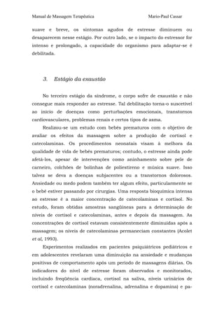 Manual de Massagem Terapêutica Mario-Paul Cassar 
suave e breve, os sintomas agudos de estresse diminuem ou 
desaparecem nesse estágio. Por outro lado, se o impacto do estressor for 
intenso e prolongado, a capacidade do organismo para adaptar-se é 
debilitada. 
3. Estágio da exaustão 
No terceiro estágio da síndrome, o corpo sofre de exaustão e não 
consegue mais responder ao estresse. Tal debilitação torna-o suscetível 
ao início de doenças como perturbações emocionais, transtornos 
cardiovasculares, problemas renais e certos tipos de asma. 
Realizou-se um estudo com bebês prematuros com o objetivo de 
avaliar os efeitos da massagem sobre a produção de cortisol e 
catecolaminas. Os procedimentos neonatais visam à melhora da 
qualidade de vida de bebês prematuros; contudo, o estresse ainda pode 
afetá-los, apesar de intervenções como aninhamento sobre pele de 
carneiro, colchões de bolinhas de poliestireno e música suave. Isso 
talvez se deva a doenças subjacentes ou a transtornos dolorosos. 
Ansiedade ou medo podem também ter algum efeito, particularmente se 
o bebê estiver passando por cirurgias. Uma resposta bioquímica intensa 
ao estresse é a maior concentração de catecolaminas e cortisol. No 
estudo, foram obtidas amostras sangüíneas para a determinação de 
níveis de cortisol e catecolaminas, antes e depois da massagem. As 
concentrações de cortisol estavam consistentemente diminuídas após a 
massagem; os níveis de catecolaminas permaneciam constantes (Acolet 
et al, 1993). 
Experimentos realizados em pacientes psiquiátricos pediátricos e 
em adolescentes revelaram uma diminuição na ansiedade e mudanças 
positivas de comportamento após um período de massagens diárias. Os 
indicadores do nível de estresse foram observados e monitorados, 
incluindo freqüência cardíaca, cortisol na saliva, níveis urinários de 
cortisol e catecolaminas (noradrenalina, adrenalina e dopamina) e pa- 
 