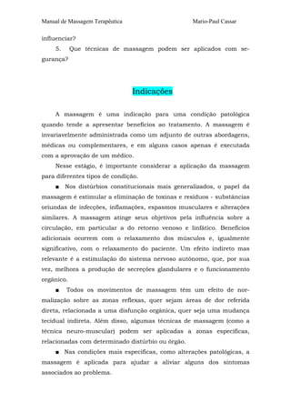Manual de Massagem Terapêutica Mario-Paul Cassar 
influenciar? 
5. Que técnicas de massagem podem ser aplicados com se-gurança? 
Indicações 
A massagem é uma indicação para uma condição patológica 
quando tende a apresentar benefícios ao tratamento. A massagem é 
invariavelmente administrada como um adjunto de outras abordagens, 
médicas ou complementares, e em alguns casos apenas é executada 
com a aprovação de um médico. 
Nesse estágio, é importante considerar a aplicação da massagem 
para diferentes tipos de condição. 
■ Nos distúrbios constitucionais mais generalizados, o papel da 
massagem é estimular a eliminação de toxinas e resíduos - substâncias 
oriundas de infecções, inflamações, espasmos musculares e alterações 
similares. A massagem atinge seus objetivos pela influência sobre a 
circulação, em particular a do retorno venoso e linfático. Benefícios 
adicionais ocorrem com o relaxamento dos músculos e, igualmente 
significativo, com o relaxamento do paciente. Um efeito indireto mas 
relevante é a estimulação do sistema nervoso autônomo, que, por sua 
vez, melhora a produção de secreções glandulares e o funcionamento 
orgânico. 
■ Todos os movimentos de massagem têm um efeito de nor-malização 
sobre as zonas reflexas, quer sejam áreas de dor referida 
direta, relacionada a uma disfunção orgânica, quer seja uma mudança 
tecidual indireta. Além disso, algumas técnicas de massagem (como a 
técnica neuro-muscular) podem ser aplicadas a zonas específicas, 
relacionadas com determinado distúrbio ou órgão. 
■ Nas condições mais específicas, como alterações patológicas, a 
massagem é aplicada para ajudar a aliviar alguns dos sintomas 
associados ao problema. 
 