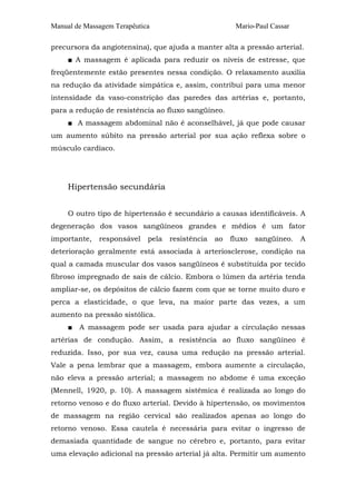 Manual de Massagem Terapêutica Mario-Paul Cassar 
precursora da angiotensina), que ajuda a manter alta a pressão arterial. 
■ A massagem é aplicada para reduzir os níveis de estresse, que 
freqüentemente estão presentes nessa condição. O relaxamento auxilia 
na redução da atividade simpática e, assim, contribui para uma menor 
intensidade da vaso-constrição das paredes das artérias e, portanto, 
para a redução de resistência ao fluxo sangüíneo. 
■ A massagem abdominal não é aconselhável, já que pode causar 
um aumento súbito na pressão arterial por sua ação reflexa sobre o 
músculo cardíaco. 
Hipertensão secundária 
O outro tipo de hipertensão é secundário a causas identificáveis. A 
degeneração dos vasos sangüíneos grandes e médios é um fator 
importante, responsável pela resistência ao fluxo sangüíneo. A 
deterioração geralmente está associada à arteriosclerose, condição na 
qual a camada muscular dos vasos sangüíneos é substituída por tecido 
fibroso impregnado de sais de cálcio. Embora o lúmen da artéria tenda 
ampliar-se, os depósitos de cálcio fazem com que se torne muito duro e 
perca a elasticidade, o que leva, na maior parte das vezes, a um 
aumento na pressão sistólica. 
■ A massagem pode ser usada para ajudar a circulação nessas 
artérias de condução. Assim, a resistência ao fluxo sangüíneo é 
reduzida. Isso, por sua vez, causa uma redução na pressão arterial. 
Vale a pena lembrar que a massagem, embora aumente a circulação, 
não eleva a pressão arterial; a massagem no abdome é uma exceção 
(Mennell, 1920, p. 10). A massagem sistêmica é realizada ao longo do 
retorno venoso e do fluxo arterial. Devido à hipertensão, os movimentos 
de massagem na região cervical são realizados apenas ao longo do 
retorno venoso. Essa cautela é necessária para evitar o ingresso de 
demasiada quantidade de sangue no cérebro e, portanto, para evitar 
uma elevação adicional na pressão arterial já alta. Permitir um aumento 
 