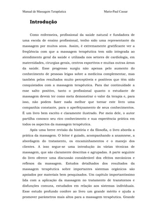 Manual de Massagem Terapêutica Mario-Paul Cassar 
Introdução 
Como enfermeira, profissional da saúde natural e fundadora de 
uma escola de ensino profissional, tenho sido uma representante da 
massagem por muitos anos. Assim, é extremamente gratificante ver a 
freqüência com que a massagem terapêutica tem sido integrada ao 
atendimento geral da saúde e utilizada nos setores de cardiologia, em 
maternidades, cirurgias gerais, centros esportivos e muitas outras áreas 
da saúde. Esse progresso surgiu não apenas pelo aumento do 
conhecimento de pessoas leigas sobre a medicina complementar, mas 
também pelos resultados muito perceptíveis e positivos que têm sido 
conquistados com a massagem terapêutica. Para dar continuidade a 
esse salto positivo, tanto o profissional quanto o estudante de 
massagem devem ter como meta demonstrar o valor da terapia e, para 
isso, não podem fazer nada melhor que tornar este livro uma 
companhia constante, para o aperfeiçoamento de seus conhecimentos. 
É um livro bem escrito e claramente ilustrado. Por meio dele, o autor 
partilha conosco seu rico conhecimento e sua experiência prática em 
todos os aspectos da massagem terapêutica. 
Após uma breve revisão da história e da filosofia, o livro aborda a 
prática da massagem. O leitor é guiado, acompanhando a anamnese, a 
abordagem do tratamento, os encaminhamentos e o manejo dos 
clientes. A isso segue-se uma introdução às várias técnicas de 
massagem, que são claramente descritas e agrupadas. A parte seguinte 
do livro oferece uma discussão considerável dos efeitos mecânicos e 
reflexos da massagem. Estudos detalhados dos resultados da 
massagem terapêutica sobre importantes sistemas orgânicos são 
apoiados por materiais bem pesquisados. Um capítulo importantíssimo 
lida com a aplicação da massagem no tratamento de transtornos e 
disfunções comuns, estudados em relação aos sistemas individuais. 
Esse estudo profundo confere ao livro um grande mérito e ajuda a 
promover parâmetros mais altos para a massagem terapêutica. Grande 
 
