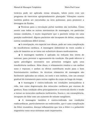 Manual de Massagem Terapêutica Mario-Paul Cassar 
torácica pode ser aplicada nessa situação, talvez junto com um 
programa de exercícios apropriadamente planejado. Vibrações suaves 
também podem ser executadas na área pulmonar, para promover a 
drenagem de fluidos. 
■ Técnicas para a circulação portal também são incluídas. Como 
ocorre com todos os outros movimentos de massagem, em particular 
nessas condições, é muito importante que o paciente esteja em uma 
posição confortável. Alguns pacientes são incapazes de deitar, enquanto 
outros consideram difícil sentar. 
■ A constipação, em especial nos idosos, pode ser uma complicação 
da insuficiência cardíaca. A massagem abdominal às vezes auxilia a 
ação de laxantes ou se toma um substituto desses medicamentos. 
■ A massagem também é aplicada na redução dos níveis de 
estresse, para prevenir o agravamento da condição. Ela pode oferecer o 
apoio psicológico necessário nos primeiros estágios após uma 
insuficiência cardíaca. Além disso, o relaxamento conduz a um melhor 
sono e repouso; e ambos os efeitos contribuem muito para o bom 
funcionamento cardíaco. As técnicas relaxantes de massagem são 
facilmente aplicadas no crânio, no rosto e nos ombros, com um avanço 
gradual do tratamento para outras regiões do corpo ao longo do tempo. 
■ A massagem é contra-indicada em condições ameaçadoras à 
vida, tais como degeneração dos músculos cardíacos por excesso de 
gordura. Essa condição afeta principalmente o ventrículo direito e tende 
a tornar os músculos cardíacos ineficientes, fracos e, em conseqüência, 
incapazes de lidar com um aumento de volume sangüíneo. 
■ A massagem também é contra-indicada nas condições 
endocardíacas, particularmente na endocardite, que é uma complicação 
da febre reumática, doença inflamatória que tem a febre e a poliartrite 
migratória como seus sintomas mais importantes. 
 