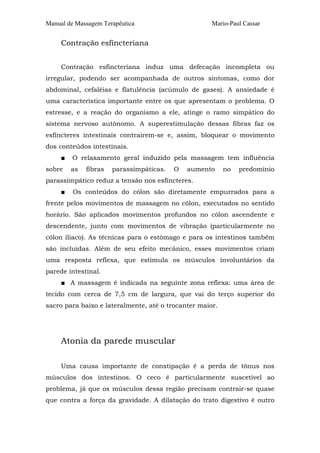 Manual de Massagem Terapêutica Mario-Paul Cassar 
Contração esfincteriana 
Contração esfincteriana induz uma defecação incompleta ou 
irregular, podendo ser acompanhada de outros sintomas, como dor 
abdominal, cefaléias e flatulência (acúmulo de gases). A ansiedade é 
uma característica importante entre os que apresentam o problema. O 
estresse, e a reação do organismo a ele, atinge o ramo simpático do 
sistema nervoso autônomo. A superestimulação dessas fibras faz os 
esfíncteres intestinais contrairem-se e, assim, bloquear o movimento 
dos conteúdos intestinais. 
■ O relaxamento geral induzido pela massagem tem influência 
sobre as fibras parassimpáticas. O aumento no predomínio 
parassimpático reduz a tensão nos esfíncteres. 
■ Os conteúdos do cólon são diretamente empurrados para a 
frente pelos movimentos de massagem no cólon, executados no sentido 
horário. São aplicados movimentos profundos no cólon ascendente e 
descendente, junto com movimentos de vibração (particularmente no 
cólon ilíaco). As técnicas para o estômago e para os intestinos também 
são incluídas. Além de seu efeito mecânico, esses movimentos criam 
uma resposta reflexa, que estimula os músculos involuntários da 
parede intestinal. 
■ A massagem é indicada na seguinte zona reflexa: uma área de 
tecido com cerca de 7,5 cm de largura, que vai do terço superior do 
sacro para baixo e lateralmente, até o trocanter maior. 
Atonia da parede muscular 
Uma causa importante de constipação é a perda de tônus nos 
músculos dos intestinos. O ceco é particularmente suscetível ao 
problema, já que os músculos dessa região precisam contrair-se quase 
que contra a força da gravidade. A dilatação do trato digestivo é outro 
 