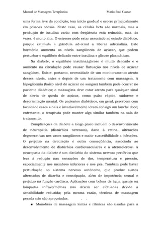 Manual de Massagem Terapêutica Mario-Paul Cassar 
uma forma leve da condição; tem início gradual e ocorre principalmente 
em pessoas obesas. Neste caso, as células beta são normais, mas a 
produção de insulina varia: com freqüência está reduzida, mas, às 
vezes, é muito alta. O estresse pode estar associado ao estado diabético, 
porque estimula a glândula ad-renal a liberar adrenalina. Este 
hormônio aumenta os níveis sangüíneos de açúcar, que podem 
perturbar o equilíbrio delicado entre insulina e glicose plasmáticas. 
Na diabete, o equilíbrio insulina/glicose é muito delicado e o 
aumento na circulação pode causar flutuação nos níveis de açúcar 
sangüíneo. Existe, portanto, necessidade de um monitoramento atento 
desses níveis, antes e depois de um tratamento com massagem. A 
hipoglicemia (baixo nível de açúcar no sangue) também pode ocorrer no 
paciente diabético; o massagista deve estar atento para qualquer sinal 
de alerta de queda de açúcar, como pulso rápido, sudorese e 
desorientação mental. Os pacientes diabéticos, em geral, percebem com 
facilidade esses sinais e invariavelmente levam consigo um lanche doce; 
entretanto, o terapeuta pode manter algo similar também na sala de 
tratamento. 
Complicações da diabete a longo prazo incluem o desenvolvimento 
de neuropatia (distúrbios nervosos), dano à retina, alterações 
degenerativas nos vasos sangüíneos e maior suscetibilidade a infecções. 
O prejuízo na circulação é outra conseqüência, associada ao 
desenvolvimento de distúrbios cardiovasculares e à aterosclerose. A 
neuropatia da diabete é um distúrbio do sistema nervoso periférico que 
leva à redução nas sensações de dor, temperatura e pressão, 
especialmente nos membros inferiores e nos pés. Também pode haver 
perturbação no sistema nervoso autônomo, que produz surtos 
alternados de diarréia e constipação, além de impotência sexual e 
prejuízo na função cardíaca. Aplicações com bolsas de água quente ou 
lâmpadas infravermelhas não devem ser efetuadas devido à 
sensibilidade reduzida; pela mesma razão, técnicas de massagem 
pesada não são apropriadas. . . 
■ Manobras de massagem lentas e rítmicas são usadas para a 
 