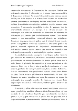 Manual de Massagem Terapêutica Mario-Paul Cassar 
osteoartrite relaciona-se à degeneração da carruagem hialina nas 
articulações sinoviais. A inflamação em si mesma é apenas secundária 
à degeneração articular. Na osteoartrite primária, não existem causas 
óbvias; um fator provável é o metabolismo anormal de condrócitos 
(células formadoras de cartilagem). Fatores hereditários são comuns, 
embora desequilíbrios nutricionais e químicos também possam estar 
envolvidos. A osteoartrite secundária resulta de qualquer tipo de 
anormalidade articular. Um exemplo é o estresse mecânico da 
articulação, que pode ser provocado por alterações na mecânica da 
articulação (por exemplo, por desalinhamentos ósseos). Outra causa 
comum é um desequilíbrio estrutural distante da articulação. 
Problemas no pé, por exemplo, podem levar à osteoartrite dos quadris. 
Outros desequilíbrios estruturais decorrem de obesidade, padrões de 
postura, atividade esportiva ou ocupacional. Anormalidades nas 
articulações também podem ocorrer por danos na superfície das 
articulações, por exemplo, se a articulação foi sujeita a traumas. 
Em condições normais, o desgaste da cartilagem hialina é reposto 
pela atividade dos condrócitos. O início da osteoartrite é determinado 
por alterações na composição química da matriz, que se torna mole e 
sofre danos. A atividade dos candrócitos é então prejudicada e não 
consegue lidar com o dano e com a perda da cartilagem, e o osso 
exposto, por baixo da cartilagem danificada, torna-se cheio de fissuras. 
O fluido sinovial entra na superfície óssea rachada e forma cistos dentro 
do osso. Ocorre então a proliferação e mineralização do osso, com 
formação de abas e osteófitos em torno das margens ou bordas da 
articulação (por exemplo, nódulos de Heberden nos dedos). Essa 
degeneração, associada à : osteoartrite, contribui para a limitação do 
movimento. 
A osteoartrite afeta principalmente as articulações que sustentam 
peso, como joelhos, quadris e coluna vertebral. Um exemplo de estresse 
mecânico é o da articulação do joelho que, supostamente, suporta um 
peso de 1,75 kg por cm2 quando a pessoa está em pé; esse peso é 
duplicado quando a pessoa caminha e quadruplicado quando corre. A 
 