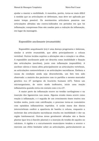 Manual de Massagem Terapêutica Mario-Paul Cassar 
ajudar a manter a mobilidade. A manobra, porém, torna-se mais difícil 
à medida que as articulações se deformam, mas deve ser aplicada por 
maior tempo possível. Os movimentos articulares passivos nas 
articulações afetadas são contra-indicados em períodos em que há 
inflamação; compressas frias são usadas para a redução da inflamação, 
em lugar da massagem. 
Espondilite ancilosante (reumatóide) 
Espondilite anquilosante (EA) é uma doença progressiva e dolorosa, 
similar à artrite reumatóide, que afeta principalmente a coluna 
vertebral. Outros tecidos sujeitos a alterações são o coração e os olhos. 
A espondilite ancilosante pode ser descrita como imobilidade e fixação 
das articulações (ancilose), junto com inflamação (espondilite). A 
ancilose cálcica e óssea afeta principalmente as articulações vertebrais, 
as articulações costovertebrais e as articulações sacroilíacas. Embora a 
causa da condição ainda seja desconhecida, um fato tem sido 
observado: a maioria dos pacientes com EA partilha o mesmo marcador 
genético HLA 27 (antígeno do leucócito humano B27). Talvez um 
microorganismo, de outro modo inofensivo, inicie uma reação 
inflamatória quando entra em contato com o HLA 27. 
A maior parte da inflamação ocorre no tendão cartilaginoso e na 
inserção dos ligamentos nos ossos. Alguma erosão óssea ocorre como 
reação à inflamação, e é seguida de um crescimento ósseo reativo nos 
tecidos moles, junto com calcificação; o processo torna-se cumulativo 
com episódios inflamatórios repetidos. A união óssea dos discos 
intervertebrais confere a aparência de bambu à coluna, enquanto a 
esclerose das articulações sacroilíacas resulta em imobilidade e dor na 
região lombossacral. Outras áreas geralmente afetadas são a fáscia 
plantar (que leva à fasciite plantar) e a inserção do tendão-de-aquiles no 
calcâneo. A rigidez e o encurtamento musculares tendem a ocorrer e 
exercem um efeito limitador sobre as articulações, particularmente as 
 