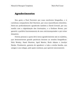 Manual de Massagem Terapêutica Mario-Paul Cassar 
Agradecimentos 
Sou grato a Paul Forrester por suas excelentes fotografias, e à 
carinhosa companheira Zoê Harrison, por seus maravilhosos desenhos. 
Sinto-me profundamente agradecido também a David Cornall, por seu 
auxílio com a digitalização das ilustrações, e a Graham Brown, por 
garantir o perfeito funcionamento de meu microcomputador e por evitar 
desastres. 
Outras pessoas a quem devo meus agradecimentos são os modelos, 
que demonstraram grande paciência durante as sessões fotográficas: 
Nick Wooley, Hazel Stratton, April Martin, Ruth Adams e Jocelyn 
Banks. Finalmente, gostaria de agradecer a toda a minha família, aos 
amigos e aos colegas, pelo apoio contínuo, que apreciei sinceramente. 
 