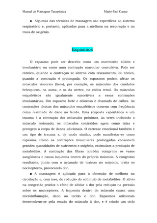 Manual de Massagem Terapêutica Mario-Paul Cassar 
■ Algumas das técnicas de massagem são específicas ao sistema 
respiratório e, portanto, aplicadas para a melhora na respiração e na 
troca de oxigênio. 
Espasmos 
O espasmo pode ser descrito como um movimento súbito e 
involuntário ou como uma contração muscular convulsiva. Pode ser 
crônico, quando a contração se alterna com relaxamento, ou tônico, 
quando a contração é prolongada. Os espasmos podem afetar os 
músculos viscerais (lisos), por exemplo, os músculos dos condutos 
brônquicos, na asma, e os da uretra, na eólica renal. Os músculos 
esqueléticos são igualmente suscetíveis a essas contrações 
involuntárias. Um espasmo forte e doloroso é chamado de cãibra. As 
contrações tônicas dos músculos esqueléticos ocorrem com freqüência 
como resultado de dano ao tecido. Uma resposta espontânea a um 
trauma é a contração dos músculos próximos, às vezes incluindo o 
músculo lesionado; os músculos contraídos agem como talas e 
protegem o corpo de danos adicionais. O estresse emocional também é 
um tipo de trauma e, de modo similar, pode manifestar-se como 
espasmo. Como as contrações musculares prolongadas consomem 
grandes quantidades de nutrientes e oxigênio, estimulam a produção de 
metabólitos. A contração das fibras também comprime os vasos 
sangüíneos e causa isquemia dentro do próprio músculo. A congestão 
resultante, junto com o acúmulo de toxinas no músculo, irrita os 
nociceptores, provocando dor. 
■ A massagem é aplicada para a obtenção de melhora na 
circulação e, com isso, de redução do acúmulo de metabólitos. O alívio 
na congestão produz o efeito de aliviar a dor pela redução na pressão 
sobre os nociceptores. A isquemia dentro do músculo causa uma 
microinflamação, dano ao tecido e dor. Espasmos adicionais 
desenvolvem-se pela reação do músculo à dor, e é criado um ciclo 
 