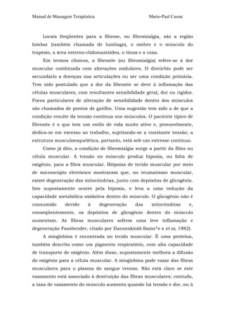 Manual de Massagem Terapêutica Mario-Paul Cassar 
Locais freqüentes para a fibrose, ou fibromialgia, são a região 
lombar (também chamada de lumbago), o ombro e o músculo do 
trapézio, a área esterno-clidomastóidea, o tórax e a coxa. 
Em termos clínicos, a fibrosite (ou fibromialgia) refere-se à dor 
muscular combinada com alterações nodulares. O distúrbio pode ser 
secundário a doenças nas articulações ou ser uma condição primária. 
Tem sido postulado que a dor da fibrosite se deve à inflamação das 
células musculares, com resultantes sensibilidade geral, dor ou rigidez. 
Focos particulares de alteração de sensibilidade dentro dos músculos 
são chamados de pontos de gatilho. Uma sugestão tem sido a de que a 
condição resulte da tensão contínua nos músculos. O paciente típico de 
fibrosite é o que tem um estilo de vida muito ativo e, provavelmente, 
dedica-se em excesso ao trabalho, sujeitando-se a constante tensão; a 
estrutura musculoesquelética, portanto, está sob um estresse contínuo. 
Como já dito, a condição de fibromialgia surge a partir da fibra ou 
célula muscular. A tensão no músculo produz hipoxia, ou falta de 
oxigênio, para a fibra muscular. Biópsias de tecido muscular por meio 
de microscópio eletrônico mostraram que, no reumatismo muscular, 
existe degeneração das mitocôndrias, junto com depósitos de glicogênio. 
Isto supostamente ocorre pela hipoxia, e leva a uma redução da 
capacidade metabólica oxidativa dentro do músculo. O glicogênio não é 
consumido devido à degeneração das mitocôndrias e, 
conseqüentemente, os depósitos de glicogênio dentro do músculo 
aumentam. As fibras musculares sofrem uma leve inflamação e 
degeneração Fassbender, citado por Danneskiold-Sams^e e et ai, 1982). 
A mioglobina é encontrada no tecido muscular. É uma proteína, 
também descrita como um pigmento respiratório, com alta capacidade 
de transporte de oxigênio. Além disso, supostamente melhora a difusão 
do oxigênio para a célula muscular. A mioglobina pode vazar das fibras 
musculares para o plasma do sangue venoso. Não está claro se este 
vazamento está associado à destruição das fibras musculares; contudo, 
a taxa de vazamento do músculo aumenta quando há tensão e dor, ou à 
 