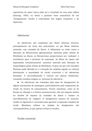 Manual de Massagem Terapêutica Mario-Paul Cassar 
experiência de maior tônus pode ser o resultado de uma ação reflexa 
(Ganong, 1987), ou talvez o paciente tome consciência de um 
"formigamento" devido à estimulação dos órgãos receptores e da 
hiperemia. 
Aderências 
As aderências são compostas por fibras elásticas brancas, 
principalmente em torno das articulações, ou por fibras elásticas 
amarelas, nas camadas da fáscia. A inflamação ou lesão causa a 
liberação de fibronectinas (glicoproteínas adesivas) pelas células de 
fibroblasto na fáscia; as fibronectinas proporcionam um "andaime" e 
contribuem para o processo de reparação. As fibras de reparo são 
depositadas simultaneamente -processo marcado pela liberação de 
tropocolágeno pelas células de fibroblasto. O grau em que este exsudato 
fibrinoso pode difundir-se e a duração da condição (aguda ou crônica) 
determinam a quantidade de tecido cicatricial e de aderências 
formadas. A microinflamação é comum nos planos miofasciais, 
causando variados estágios no "processo de aderência". 
■ As aderências são reduzidas pela ação de alongamento de 
alguns movimentos de massagem, particularmente pelo componente de 
torsão da técnica do amassamento. Outras manobras, como as de 
fricção ou vibração e a técnica neuromuscular, têm um impacto similar 
no sentido de separar as camadas da fáscia e romper os 
microfilamentos de colágeno. O alongamento passivo do músculo, 
tendão ou ligamento é necessário para garantir a expansão completa do 
tecido. Manobras súbitas ou rápidas de alongamento são 
contraprodutivas, já que apenas irritam os tecidos. 
Tecido cicatricial 
 