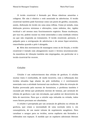 Manual de Massagem Terapêutica Mario-Paul Cassar 
O tecido cicatricial é formado por fibras elásticas amarelas e 
colágeno. Ele não é elástico e está associado às aderências. O tecido 
cicatricial também pode funcionar como um ponto de gatilho, causando, 
assim, disfunção do tecido em uma zona reflexa. Como já notado, essa 
disfunção provoca sintomas e alterações, como nódulos, dor, rigidez 
tecidual e até mesmo mau funcionamento orgânico. Essas mudanças, 
por sua vez, podem causar ou estar associadas a uma condição crônica 
ou que não responda ao tratamento. O tecido cicatricial, portanto, é 
palpado para a averiguação de aderências e de zonas hiper-sensíveis, 
exacerbadas quando a pele é alongada. 
■ Além dos movimentos de massagem como os de fricção, o tecido 
cicatricial é tratado com alongamento suave e técnica neuromuscular. 
As manobras de vibração também são empregadas, em particular se o 
tecido cicatricial for recente. 
Celulite 
Celulite é um endurecimento das células de gordura. A celulite 
muitas vezes é confundida, de modo incorreto, com a inflamação dos 
tecidos situados logo abaixo da pele (cellulitis), e é corretamente 
associada com a atividade hormonal nas mulheres. Além da retenção de 
fluidos provocada pelo excesso de hormônios, o problema também é 
causado por dietas que produzem excesso de toxinas, por acúmulo de 
células de gordura e por má circulação, que podem ser decorrentes da 
falta de exercícios. Para que a celulite seja reduzida ou evitada, todos 
esses fatores precisam ser abordados. 
A celulite é precipitada por um acúmulo de glóbulos ou células de 
gordura, que criam a necessidade de uma nutrição extra e, em 
conseqüência, de um maior volume de suprimento sangüíneo. Para 
canalizar o sangue para os tecidos, novos capilares são formados e 
infiltrados nos espaços. À medida que os capilares adicionais liberam 
 