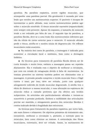 Manual de Massagem Terapêutica Mario-Paul Cassar 
paralisia. Na paralisia espástica, ocorre rigidez muscular, que 
acompanha uma paralisia parcial. Ela geralmente é causada por uma 
lesão que envolve um motoneurônio superior. O paciente é incapaz de 
movimentar a parte afetada, mas outros motoneurônios podem agir 
sobre o músculo envolvido. O tônus muscular excessivo (espasticidade) 
nem sempre está presente. Apesar do espasmo, o tamanho do músculo 
tende a ser reduzido por falta de uso. O segundo tipo de paralisia, a 
paralisia flácida, deve-se a uma lesão dos motoneurônios inferiores que 
vão da célula do corno anterior para o músculo. O músculo afetado 
perde o tônus, atrofia-se e mostra sinais de degenera-ção. Os reflexos 
musculares estão ausentes. 
■ Na maioria dos casos de paralisia, a massagem é indicada para 
aumentar a circulação local e sistêmica, bem como a drenagem 
linfática. 
■ As técnicas para tratamento de paralisia flácida devem ser de 
curta duração e muito leves, embora a massagem possa ser repetida 
diariamente. Ela é realizada com o objetivo de melhorar a circulação, 
que está em estado de estagnação devido à falta de movimentos. As 
toxinas presentes no sistema também podem ser eliminadas com a 
massagem. A pressão pesada comprime o tecido muscular fraco e frágil 
contra o osso; por isso, deve ser evitada, junto com qualquer 
alongamento indevido do tecido muscular degenerado. A atrofia tem o 
efeito de diminuir a massa muscular, e essa alteração na espessura do 
músculo reduz a camada protetora que ela oferece aos tecidos 
subjacentes. As arteríolas são particularmente afetadas e tornam-se 
suscetíveis à pressão profunda. Embora a mobilidade das articulações 
precise ser mantida, o alongamento passivo dos músculos flácidos é 
contra-indicado devido à fragilidade das estruturas. 
As técnicas para tratamento da paralisia espástica, por outro lado, 
são mais firmes e relaxantes. Os objetivos primários do tratamento são, 
novamente, melhorar a circulação e, portanto, a nutrição para os 
músculos, bem como eliminar as toxinas. A estimulação das fibras 
musculares, entretanto, deve ser evitada. Assim, os movimentos de 
 