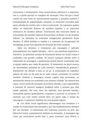 Manual de Massagem Terapêutica Mario-Paul Cassar 
voluntários e involuntários. Uma característica adicional é a anestesia, 
isto é, a perda parcial ou completa da sensação. Uma vez que o dano 
resulta de uma lesão no motoneurônio superior, a paralisia também é 
acompanhada de espasticidade; portanto, os músculos inervados pela 
parte afetada do cérebro têm o tônus aumentado. Os espasmos podem 
afetar os músculos flexores do membro superior e os músculos 
extensores do membro inferior. Contraturas dos músculos fazem as 
articulações do membro superior ficarem fixas na flexão í as do membro 
inferior, na extensão; os músculos antagonistas geralmente ficam 
flácidos. É difícil predizer a rapidez e a extensão da recuperação da 
hemiplegia, já que isso depende do tamanho da lesão cerebral. 
Após um derrame, o tratamento por massagem é aplicado 
principalmente nas regiões afetadas - isto é, nos membros superiores e 
inferiores. As primeiras sessões de tratamento devem ser muito curtas e 
realizadas com grande cuidado. Se houver qualquer dúvida sobre a 
adequação da massagem, o profissional deverá buscar autorização com 
a equipe médica que cuida do paciente. O tratamento em geral começa 
na extremidade proximal de cada membro, estendendo-se gradual e 
distalmente em direção à mão ou ao pé. A estimulação da superfície 
palmar da mão ou da sola do pé pode causar contrações no mesmo 
membro. Embora a massagem nessas regiões seja necessária, os 
movimentos devem ser realizados com extremo cuidado. Na maioria dos 
casos, ocorre perda da sensação no membro afetado, o que impossibilita 
o paciente de fornecer qualquer feedback sobre a pressão que está 
sendo aplicada. Por isso, deve ser aplicada uma pressão mínima, 
aumentada apenas gradualmente, enquanto o paciente se recupera. O 
membro que está sendo tratado deve ter apoio todo o tempo da 
massagem, e o paciente, mantido em uma posição segura. 
■ Um efeito muito significativo dàmassagem nos membros é o 
auxílio na restauração das sensações, que são freqüentemente afetadas 
por um derrame. A estimulação dos terminais nervosos na pele, por 
diferentes meios, supostamente melhora as sensações. A massagem age 
como um estimulante muito bom e, para aumentar seus efeitos, o 
 