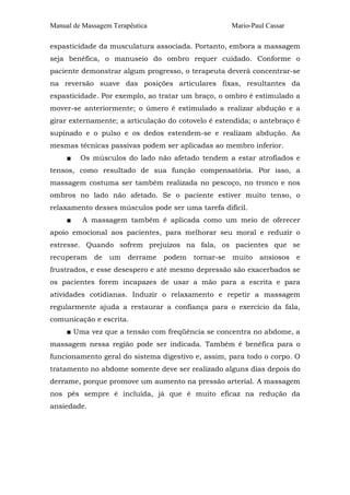 Manual de Massagem Terapêutica Mario-Paul Cassar 
espasticidade da musculatura associada. Portanto, embora a massagem 
seja benéfica, o manuseio do ombro requer cuidado. Conforme o 
paciente demonstrar algum progresso, o terapeuta deverá concentrar-se 
na reversão suave das posições articulares fixas, resultantes da 
espasticidade. Por exemplo, ao tratar um braço, o ombro é estimulado a 
mover-se anteriormente; o úmero é estimulado a realizar abdução e a 
girar externamente; a articulação do cotovelo é estendida; o antebraço é 
supinado e o pulso e os dedos estendem-se e realizam abdução. As 
mesmas técnicas passivas podem ser aplicadas ao membro inferior. 
■ Os músculos do lado não afetado tendem a estar atrofiados e 
tensos, como resultado de sua função compensatória. Por isso, a 
massagem costuma ser também realizada no pescoço, no tronco e nos 
ombros no lado não afetado. Se o paciente estiver muito tenso, o 
relaxamento desses músculos pode ser uma tarefa difícil. 
■ A massagem também é aplicada como um meio de oferecer 
apoio emocional aos pacientes, para melhorar seu moral e reduzir o 
estresse. Quando sofrem prejuízos na fala, os pacientes que se 
recuperam de um derrame podem tornar-se muito ansiosos e 
frustrados, e esse desespero e até mesmo depressão são exacerbados se 
os pacientes forem incapazes de usar a mão para a escrita e para 
atividades cotidianas. Induzir o relaxamento e repetir a massagem 
regularmente ajuda a restaurar a confiança para o exercício da fala, 
comunicação e escrita. 
■ Uma vez que a tensão com freqüência se concentra no abdome, a 
massagem nessa região pode ser indicada. Também é benéfica para o 
funcionamento geral do sistema digestivo e, assim, para todo o corpo. O 
tratamento no abdome somente deve ser realizado alguns dias depois do 
derrame, porque promove um aumento na pressão arterial. A massagem 
nos pés sempre é incluída, já que é muito eficaz na redução da 
ansiedade. 
 