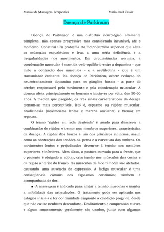 Manual de Massagem Terapêutica Mario-Paul Cassar 
Doença de Parkinson 
Doença de Parkinson é um distúrbio neurológico altamente 
complexo, não apenas progressivo mas considerado incurável, até o 
momento. Constitui um problema do motoneurônio superior que afeta 
os músculos esqueléticos e leva a uma séria deficiência e a 
irregularidades nos movimentos. Em circunstâncias normais, a 
coordenação muscular é mantida pelo equilíbrio entre a dopamina - que 
inibe a contração dos músculos - e a acetilcolina - que é um 
transmissor excitante. Na doença de Parkinson, ocorre redução do 
neurotransmissor dopamina para os gânglios basais - a parte do 
cérebro responsável pelo movimento e pela coordenação muscular. A 
doença afeta principalmente os homens e inicia-se por volta dos 50-60 
anos. A medida que progride, os três sinais característicos da doença 
tornam-se mais perceptíveis, isto é, espasmo ou rigidez muscular, 
bradicinesia (movimentos lentos e marcha oscilante) e tremor em 
repouso. 
O termo "rigidez em roda denteada" é usado para descrever a 
combinação de rigidez e tremor nos membros superiores, característica 
da doença. A rigidez dos braços é um dos primeiros sintomas, assim 
como as contrações dos tendões da perna e a curvatura dos ombros. Os 
movimentos lentos e prejudicados devem-se à tensão nos membros 
superiores e inferiores. Além disso, a postura curvada para a frente, que 
o paciente é obrigado a adotar, cria tensão nos músculos das costas e 
da região anterior do tronco. Os músculos da face também são afetados, 
causando uma ausência de expressão. A fadiga muscular é uma 
conseqüência comum dos espasmos contínuos; também é 
acompanhada de dor. 
■ A massagem é indicada para aliviar a tensão muscular e manter 
a mobilidade das articulações. O tratamento pode ser aplicado nos 
estágios iniciais e ter continuidade enquanto a condição progride, desde 
que não cause nenhum desconforto. Deslizamento e compressão suaves 
e algum amassamento geralmente são usados, junto com algumas 
 