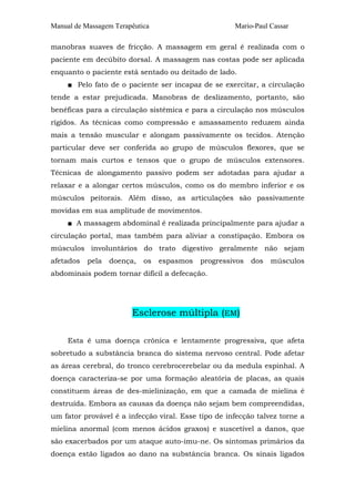 Manual de Massagem Terapêutica Mario-Paul Cassar 
manobras suaves de fricção. A massagem em geral é realizada com o 
paciente em decúbito dorsal. A massagem nas costas pode ser aplicada 
enquanto o paciente está sentado ou deitado de lado. 
■ Pelo fato de o paciente ser incapaz de se exercitar, a circulação 
tende a estar prejudicada. Manobras de deslizamento, portanto, são 
benéficas para a circulação sistêmica e para a circulação nos músculos 
rígidos. As técnicas como compressão e amassamento reduzem ainda 
mais a tensão muscular e alongam passivamente os tecidos. Atenção 
particular deve ser conferida ao grupo de músculos flexores, que se 
tornam mais curtos e tensos que o grupo de músculos extensores. 
Técnicas de alongamento passivo podem ser adotadas para ajudar a 
relaxar e a alongar certos músculos, como os do membro inferior e os 
músculos peitorais. Além disso, as articulações são passivamente 
movidas em sua amplitude de movimentos. 
■ A massagem abdominal é realizada principalmente para ajudar a 
circulação portal, mas também para aliviar a constipação. Embora os 
músculos involuntários do trato digestivo geralmente não sejam 
afetados pela doença, os espasmos progressivos dos músculos 
abdominais podem tornar difícil a defecação. 
Esclerose múltipla (EM) 
Esta é uma doença crônica e lentamente progressiva, que afeta 
sobretudo a substância branca do sistema nervoso central. Pode afetar 
as áreas cerebral, do tronco cerebrocerebelar ou da medula espinhal. A 
doença caracteriza-se por uma formação aleatória de placas, as quais 
constituem áreas de des-mielinização, em que a camada de mielina é 
destruída. Embora as causas da doença não sejam bem compreendidas, 
um fator provável é a infecção viral. Esse tipo de infecção talvez torne a 
mielina anormal (com menos ácidos graxos) e suscetível a danos, que 
são exacerbados por um ataque auto-imu-ne. Os sintomas primários da 
doença estão ligados ao dano na substância branca. Os sinais ligados 
 