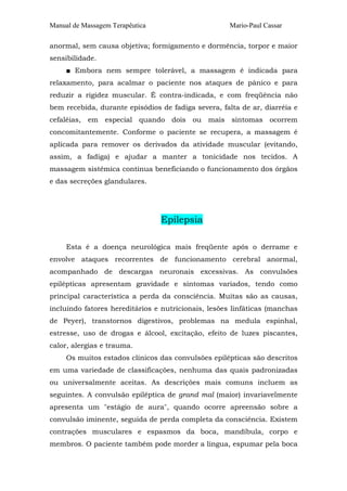 Manual de Massagem Terapêutica Mario-Paul Cassar 
anormal, sem causa objetiva; formigamento e dormência, torpor e maior 
sensibilidade. 
■ Embora nem sempre tolerável, a massagem é indicada para 
relaxamento, para acalmar o paciente nos ataques de pânico e para 
reduzir a rigidez muscular. É contra-indicada, e com freqüência não 
bem recebida, durante episódios de fadiga severa, falta de ar, diarréia e 
cefaléias, em especial quando dois ou mais sintomas ocorrem 
concomitantemente. Conforme o paciente se recupera, a massagem é 
aplicada para remover os derivados da atividade muscular (evitando, 
assim, a fadiga) e ajudar a manter a tonicidade nos tecidos. A 
massagem sistêmica continua beneficiando o funcionamento dos órgãos 
e das secreções glandulares. 
Epilepsia 
Esta é a doença neurológica mais freqüente após o derrame e 
envolve ataques recorrentes de funcionamento cerebral anormal, 
acompanhado de descargas neuronais excessivas. As convulsões 
epilépticas apresentam gravidade e sintomas variados, tendo como 
principal característica a perda da consciência. Muitas são as causas, 
incluindo fatores hereditários e nutricionais, lesões linfáticas (manchas 
de Peyer), transtornos digestivos, problemas na medula espinhal, 
estresse, uso de drogas e álcool, excitação, efeito de luzes piscantes, 
calor, alergias e trauma. 
Os muitos estados clínicos das convulsões epilépticas são descritos 
em uma variedade de classificações, nenhuma das quais padronizadas 
ou universalmente aceitas. As descrições mais comuns incluem as 
seguintes. A convulsão epiléptica de grand mal (maior) invariavelmente 
apresenta um "estágio de aura", quando ocorre apreensão sobre a 
convulsão iminente, seguida de perda completa da consciência. Existem 
contrações musculares e espasmos da boca, mandíbula, corpo e 
membros. O paciente também pode morder a língua, espumar pela boca 
 