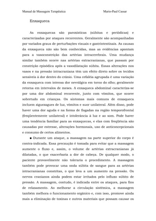 Manual de Massagem Terapêutica Mario-Paul Cassar 
Enxaqueca 
As enxaquecas são paroxísticas (súbitas e periódicas) e 
caracterizadas por ataques recorrentes. Geralmente são acompanhadas 
por variados graus de perturbações visuais e gastrintestinais. As causas 
da enxaqueca não são bem conhecidas, mas as evidências apontam 
para a vasoconstrição das artérias intracerebrais. Uma mudança 
similar também ocorre nas artérias extracranianas, que passam por 
constrição episódica após a vasodilatação súbita. Essas alterações nos 
vasos e na pressão intracraniana têm um efeito direto sobre os tecidos 
sensíveis à dor dentro do crânio. Uma cefaléia agrupada é uma variação 
da enxaqueca com intensa dor nevrálgica em torno do olho; geralmente 
retorna em intervalos de meses. A enxaqueca abdominal caracteriza-se 
por uma dor abdominal recorrente, junto com vômitos, que ocorre 
sobretudo em crianças. Os sintomas mais comuns de enxaqueca 
incluem ziguezagues de luz, vômitos e suor unilateral. Além disso, pode 
haver uma dor aguda e na forma de fisgadas na região temporofrontal 
(freqüentemente unilateral) e intolerância à luz e ao som. Pode haver 
uma tendência familiar para as enxaquecas, e elas com freqüência são 
causadas por estresse, alterações hormonais, uso de anticoncepcionais 
e consumo de certos alimentos. 
■ Durante um ataque, a massagem na parte superior do corpo é 
contra-indicada. Essa precaução é tomada para evitar que a massagem 
aumente o fluxo e, assim, o volume de artérias extracranianas já 
dilatadas, o que exacerbaria a dor de cabeça. De qualquer modo, o 
paciente provavelmente não toleraria o procedimento. A massagem 
também pode provocar uma onda súbita de sangue para as artérias 
intracranianas constritas, o que leva a um aumento na pressão. Os 
nervos cranianos ainda podem estar irritados pelo influxo súbito de 
pressão. A massagem, contudo, é indicada entre os ataques, para fins 
de relaxamento. Ao melhorar a circulação sistêmica, a massagem 
também melhora o funcionamento orgânico e, com isso, promove ainda 
mais a eliminação de toxinas e outros materiais que possam causar os 
 