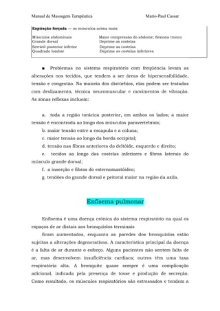Manual de Massagem Terapêutica Mario-Paul Cassar 
Expiração forçada — os músculos acima mais: 
Músculos abdominais Maior compressão do abdome; flexiona tronco 
Grande dorsal Deprime as costelas 
Serrátil posterior inferior Deprime as costelas 
Quadrado lombar Deprime as costelas inferiores 
■ Problemas no sistema respiratório com freqüência levam as 
alterações nos tecidos, que tendem a ser áreas de hipersensibilidade, 
tensão e congestão. Na maioria dos distúrbios, elas podem ser tratadas 
com deslizamento, técnica neuromuscular e movimentos de vibração. 
As zonas reflexas incluem: 
a. toda a região torácica posterior, em ambos os lados; a maior 
tensão é encontrada ao longo dos músculos paravertebrais; 
b. maior tensão entre a escapula e a coluna; 
c. maior tensão ao longo da borda occipital; 
d. tensão nas fibras anteriores do deltóide, esquerdo e direito; 
e. tecidos ao longo das costelas inferiores e fibras laterais do 
músculo grande dorsal; 
f. a inserção e fibras do esternomastóideo; 
g. tendões do grande dorsal e peitoral maior na região da axila. 
Enfisema pulmonar 
Enfisema é uma doença crônica do sistema respiratório na qual os 
espaços de ar distais aos bronquíolos terminais 
ficam aumentados, enquanto as paredes dos bronquíolos estão 
sujeitas a alterações degenerativas. A característica principal da doença 
é a falta de ar durante o esforço. Alguns pacientes não sentem falta de 
ar, mas desenvolvem insuficiência cardíaca; outros têm uma taxa 
respiratória alta. A bronquite quase sempre é uma complicação 
adicional, indicada pela presença de tosse e produção de secreção. 
Como resultado, os músculos respiratórios são estressados e tendem a 
 