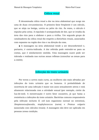 Manual de Massagem Terapêutica Mario-Paul Cassar 
Cólica renal 
É denominada cólica renal a dor na área abdominal que surge em 
uma de duas circunstâncias. O primeiro fator freqüente é um cálculo, 
que se aloja na bexiga, uretra ou pelve do rim. Às vezes, o cálculo é 
expulso pela urina. A expulsão é acompanhada de dor, que se irradia da 
área dos rins para o abdome e para a virilha. Um segundo grupo de 
catalisadores da cólica renal diz respeito a distúrbios renais, associados 
com espasmo na região dos rins e na direção da coxa. 
■ A massagem na área abdominal tende a ser desconfortável e, 
portanto, é contra-indicada. A dor referida pode estender-se para as 
costas, que é similarmente omitida. Uma massagem suave pode ser 
tolerada e realizada nas outras zonas reflexas (consultar as zonas para 
a cistite). 
Infecção do trato urinário 
Por terem a uretra mais curta, as mulheres são mais afetadas por 
infecções do trato urinário que os homens. A probabilidade de 
ocorrência de uma infecção é maior nos anos sexualmente ativos e está 
altamente relacionada com a atividade sexual (por exemplo, cistite da 
lua-de-mel). A menstruação é outro fator causativo, já que baixa a 
resistência a infecções do trato urinário. Bactérias comuns responsáveis 
pela infecção incluem E. coli (um organismo normal no intestino), 
Streptococcusfaecalis, staphylococcus (raros) e Proteus vulgaris 
(associada com cálculos renais). A massagem não deve ser aplicada em 
pessoas nessa condição. 
 