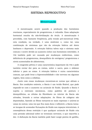 Manual de Massagem Terapêutica Mario-Paul Cassar 
SISTEMA REPRODUTIVO 
Menstruação 
A menstruação ocorre quando a produção dos hormônios 
ovarianos, especialmente de progesterona, é reduzida. Essa adaptação 
hormonal resulta da não-fertilização do óvulo. A menstruação é 
precedida, com bastante freqüência, pela tensão pré-menstrual (TPM); 
esta condição, na verdade, é uma síndrome e, como tal, uma 
combinação de sintomas que vão da retenção hídrica até dores 
lombares e depressão. A retenção hídrica talvez seja o sintoma mais 
comum e ocorre devido ao aumento cíclico nos hormônios esteróides. A 
TPM também pode ser causada por mudanças endócrinas, como 
deficiência de progesterona, desequilíbrio de estrógeno/ progesterona e 
níveis aumentados de aldosterona. 
A congestão pélvica é uma característica importante da TPM e pode 
também enviar dor para as costas, sobre o sacro, para o abdome 
inferior e para as coxas. A retenção hídrica é outra característica 
comum, que pode levar a hipersensibilidade e dor nervosa em algumas 
regiões, bem como a cefaléias. 
Junto com essas mudanças encontram-se outras que afetam a 
fáscia. Em condições estáveis, a fáscia é um tecido flexível, que pode 
expandir-se com o aumento no acúmulo de fluido. Quando a fáscia é 
sujeita a estresses mecânicos, como padrões de postura e 
desequilíbrios, as células do fibroblasto no interior da fáscia são 
ativadas, levando a certas adaptações. As fibras de colágeno são 
depositadas, fazendo as fibras tornarem-se mais espessas e unirem-se 
umas às outras; uma vez que fica mais dura e inflexível, a fáscia torna-se 
incapaz de acomodar flutuações do fluido nos espaços intersticiais. A 
conseqüência dessa restrição é que qualquer acúmulo de fluido cria 
uma pressão adicional sobre os terminais nervosos, o que exacerba a 
dor. A disfunção da fáscia também pode fazer surgir pontos de gatilho, 
 