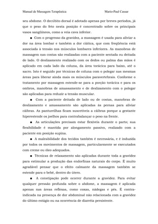 Manual de Massagem Terapêutica Mario-Paul Cassar 
seu abdome. O decúbito dorsal é adotado apenas por breves períodos, já 
que o peso do feto nesta posição é concentrado sobre os principais 
vasos sangüíneos, como a veia cava inferior. 
■ Com o progresso da gravidez, a massagem é usada para aliviar a 
dor na área lombar e também a dor ciática, que com freqüência está 
associada à tensão nos músculos lombares inferiores. As manobras de 
massagem nas costas são realizadas com a paciente sentada ou deitada 
de lado. O deslizamento realizado com os dedos ou palma das mãos é 
aplicado em cada lado da coluna, da área torácica para baixo, até o 
sacro. Isto é seguido por técnicas de coluna com o polegar nas mesmas 
áreas para liberar ainda mais os músculos paravertebrais. Conforme o 
tratamento por massagem estende-se para a porção torácica e para os 
ombros, manobras de amassamento e de deslizamento com o polegar 
são aplicadas para reduzir a tensão muscular. 
■ Com a paciente deitada de lado ou de costas, manobras de 
deslizamento e amassamento são aplicadas às pernas para aliviar 
cãibras. As panturrilhas ficam suscetíveis a cãibras porque a gestante 
hiperestende os joelhos para contrabalançar o peso na frente. 
■ As articulações precisam estar flexíveis durante o parto; sua 
flexibilidade é mantida por alongamento passivo, realizado com a 
paciente em posição supina. 
■ A maleabilidade dos tecidos também é necessária, e é induzida 
por todos os movimentos de massagem, particularmente se executados 
com creme ou óleo adequados. 
■ Técnicas de relaxamento são aplicadas durante toda a gravidez 
para estimular a produção das endorfinas naturais do corpo. É muito 
agradável pensar que o efeito calmante da massagem também se 
estende para o bebê, dentro do útero. 
■ A constipação pode ocorrer durante a gravidez. Para evitar 
qualquer pressão profunda sobre o abdome, a massagem é aplicada 
apenas nas áreas reflexas, como coxas, nádegas e pés. É contra-indicada 
na presença de dor abdominal não relacionada com a gravidez 
do último estágio ou na ocorrência de diarréia persistente. 
 