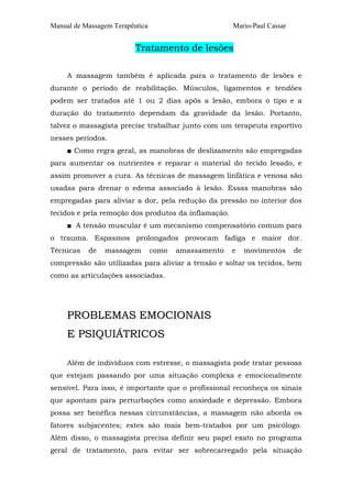 Manual de Massagem Terapêutica Mario-Paul Cassar 
Tratamento de lesões 
A massagem também é aplicada para o tratamento de lesões e 
durante o período de reabilitação. Músculos, ligamentos e tendões 
podem ser tratados até 1 ou 2 dias após a lesão, embora o tipo e a 
duração do tratamento dependam da gravidade da lesão. Portanto, 
talvez o massagista precise trabalhar junto com um terapeuta esportivo 
nesses períodos. 
■ Como regra geral, as manobras de deslizamento são empregadas 
para aumentar os nutrientes e reparar o material do tecido lesado, e 
assim promover a cura. As técnicas de massagem linfática e venosa são 
usadas para drenar o edema associado à lesão. Essas manobras são 
empregadas para aliviar a dor, pela redução da pressão no interior dos 
tecidos e pela remoção dos produtos da inflamação. 
■ A tensão muscular é um mecanismo compensatório comum para 
o trauma. Espasmos prolongados provocam fadiga e maior dor. 
Técnicas de massagem como amassamento e movimentos de 
compressão são utilizadas para aliviar a tensão e soltar os tecidos, bem 
como as articulações associadas. 
PROBLEMAS EMOCIONAIS 
E PSIQUIÁTRICOS 
Além de indivíduos com estresse, o massagista pode tratar pessoas 
que estejam passando por uma situação complexa e emocionalmente 
sensível. Para isso, é importante que o profissional reconheça os sinais 
que apontam para perturbações como ansiedade e depressão. Embora 
possa ser benéfica nessas circunstâncias, a massagem não aborda os 
fatores subjacentes; estes são mais bem-tratados por um psicólogo. 
Além disso, o massagista precisa definir seu papel exato no programa 
geral de tratamento, para evitar ser sobrecarregado pela situação 
 