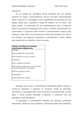 Manual de Massagem Terapêutica Mario-Paul Cassar 
emocional. 
Se as sessões de massagem forem mantidas por um período 
razoável de tempo, invariavelmente cria-se um bom relacionamento 
entre o paciente e o massagista. Isso é significativo no processo de cura 
porque indica que o paciente é capaz de confiar e de "se abrir" com 
outra pessoa. A construção de um relacionamento com o terapeuta 
oferece ao paciente a sensação de.ser aceito e cuidado, aumentando sua 
auto-estima. O paciente pode sentir-se suficientemente seguro para 
começar a falar sobre seus sentimentos, talvez pela primeira vez. Isso é, 
sem dúvida, um progresso; expressar os sentimentos é muito melhor 
que suprimi-los ou voltá-los contra si mesmo. 
Tabela 4,6 Sinais de estados 
emocionais subjacentes 
■ Fadiga 
■ Incapacidade de concentração 
■ Perturbação no sono ou insônia 
■ Cefaléias 
■ Dor e rigidez musculares 
■ Perturbações digestivas, como mal-estar 
estomacal, diarréia e constipação 
■ Perda ou ganho de peso 
■ Palpitações 
■ Dificuldade para respirar 
Emoções como raiva e ressentimento reprimidos podem começar a 
revelar-se enquanto o paciente se recupera. Como já discutido, 
entretanto, o massagista deve estar consciente do quanto pode ou deve 
fazer, e talvez precise encorajar o paciente a conversar com um 
psicólogo ou psicoterapeuta. 
A massagem é imensamente benéfica em diversos problemas 
emocionais, desde que seus objetivos e limitações sejam bem definidos, 
 