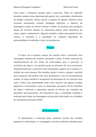 Manual de Massagem Terapêutica Mario-Paul Cassar 
tanto para o terapeuta quanto para o paciente. Pode ser aplicada 
durante estados como depressão pós-parto, luto, ansiedade, abstinência 
de drogas, anorexia, abuso sexual e ataques de pânico. Embora esses 
traumas emocionais tenham etiologias distintas, o objetivo da 
massagem é mais ou menos comum a todas. As pessoas com qualquer 
forma de estresse mental ou emocional podem obter benefícios do 
toque, apoio e relaxamento. Algumas tendem a obter mais ganho do que 
outras; a extensão e a qualidade da resposta dependem da 
personalidade do indivíduo e das circunstâncias. 
Toque 
O toque, em si mesmo, possui um imenso valor e transmite uma 
mensagem imediata de carinho, aceitação e apoio. É fator essencial no 
estabelecimento de um senso de auto-estima para o paciente. A 
aceitação do toque é um grande passo no processo da cura emocional, 
demonstrando que o paciente está começando a gostar de si mesmo e a 
confiar em outra pessoa. Ela também ajuda a tratar a psique e permite 
que o paciente lide melhor com seus problemas e com as circunstâncias 
vividas. O toque também é inestimável na formação de um vínculo entre 
mãe e bebê; essa proximidade pode estar ausente em alguns estados 
psíquicos e emocionais, como na depressão pós-parto. Outro benefício 
do toque é diminuir a apreensão quanto ao futuro, por exemplo em 
pacientes pré-operatórios. Foi descoberto que a ansiedade também é 
reduzida pelo toque da massagem em paciente internados em unidades 
de tratamento intensivo (UTIs). 
Relaxamento 
O relaxamento é essencial para combater muitos dos estados 
psíquicos e emocionais, e a massagem é um dos melhores métodos para 
 