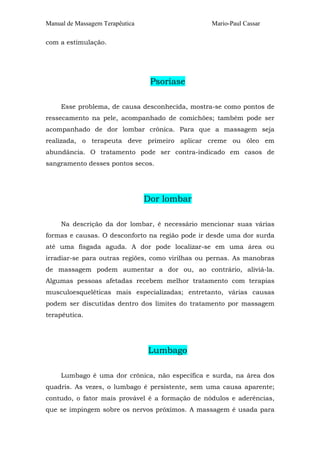 Manual de Massagem Terapêutica Mario-Paul Cassar 
com a estimulação. 
Psoríase 
Esse problema, de causa desconhecida, mostra-se como pontos de 
ressecamento na pele, acompanhado de comichões; também pode ser 
acompanhado de dor lombar crônica. Para que a massagem seja 
realizada, o terapeuta deve primeiro aplicar creme ou óleo em 
abundância. O tratamento pode ser contra-indicado em casos de 
sangramento desses pontos secos. 
Dor lombar 
Na descrição da dor lombar, é necessário mencionar suas várias 
formas e causas. O desconforto na região pode ir desde uma dor surda 
até uma fisgada aguda. A dor pode localizar-se em uma área ou 
irradiar-se para outras regiões, como virilhas ou pernas. As manobras 
de massagem podem aumentar a dor ou, ao contrário, aliviá-la. 
Algumas pessoas afetadas recebem melhor tratamento com terapias 
musculoesqueléticas mais especializadas; entretanto, várias causas 
podem ser discutidas dentro dos limites do tratamento por massagem 
terapêutica. 
Lumbago 
Lumbago é uma dor crônica, não específica e surda, na área dos 
quadris. As vezes, o lumbago é persistente, sem uma causa aparente; 
contudo, o fator mais provável é a formação de nódulos e aderências, 
que se impingem sobre os nervos próximos. A massagem é usada para 
 