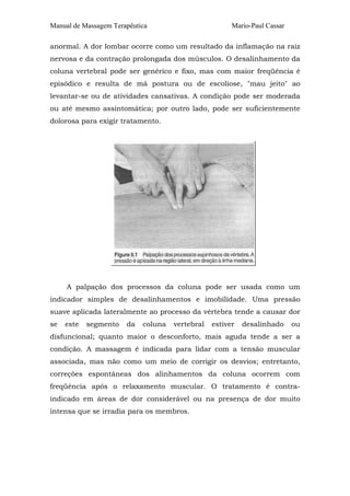 Manual de Massagem Terapêutica Mario-Paul Cassar 
anormal. A dor lombar ocorre como um resultado da inflamação na raiz 
nervosa e da contração prolongada dos músculos. O desalinhamento da 
coluna vertebral pode ser genérico e fixo, mas com maior freqüência é 
episódico e resulta de má postura ou de escoliose, "mau jeito" ao 
levantar-se ou de atividades cansativas. A condição pode ser moderada 
ou até mesmo assintomática; por outro lado, pode ser suficientemente 
dolorosa para exigir tratamento. 
A palpação dos processos da coluna pode ser usada como um 
indicador simples de desalinhamentos e imobilidade. Uma pressão 
suave aplicada lateralmente ao processo da vértebra tende a causar dor 
se este segmento da coluna vertebral estiver desalinhado ou 
disfuncional; quanto maior o desconforto, mais aguda tende a ser a 
condição. A massagem é indicada para lidar com a tensão muscular 
associada, mas não como um meio de corrigir os desvios; entretanto, 
correções espontâneas dos alinhamentos da coluna ocorrem com 
freqüência após o relaxamento muscular. O tratamento é contra-indicado 
em áreas de dor considerável ou na presença de dor muito 
intensa que se irradia para os membros. 
 