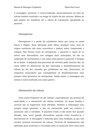 Manual de Massagem Terapêutica Mario-Paul Cassar 
A massagem, portanto, é contra-indicada, particularmente na área da 
coluna lombar envolvida e ao longo do trajeto da dor nervosa. Bolsas de 
gelo podem ser benéficas até a oferta de tratamento apropriado ao 
paciente. 
Osteoporose 
Osteoporose é a perda da substância óssea que torna os ossos 
fracos e frágeis. Essa alteração pode afetar qualquer osso, mas os 
corpos vertebrais são mais suscetíveis e podem sofrer compressão e 
colapso. Nas formas leves de osteoporose, o paciente é capaz de se 
mover sem desconforto; nos estágios mais avançados, há dor na 
realização de movimentos; e nos casos mais graves o paciente é incapaz 
de se deitar. A palpação dos processos da vértebra pode suscitar dor, às 
vezes difícil de diferenciar da dor associada a desalinhamentos da 
coluna ou da dor causada por problemas na raiz. Entretanto, os 
espasmos musculares que acompanham os desalinhamentos nem 
sempre estão presentes na osteoporose. Ainda assim, a massagem nas 
costas é contra-indicada nos casos graves. 
Osteoartrite da coluna 
Uma causa freqüente de dor lombar, especialmente em pessoas de 
meia-idade, é a osteoartrite da coluna vertebral. As áreas lombar e 
cervical são os segmentos mais afetados. Embora a inflamação nem 
sempre esteja presente, a dor da osteoartrite pode ser crônica e 
aumentar com a atividade. O paciente tende a não sentir dor quando 
deitado, mas sente grande desconforto quando tenta levantar-se e 
movimentar-se. A massagem é indicada para essa condição, já que não 
envolve nenhum movimento da coluna. Técnicas de deslizamento são 
aplicadas para aumentar a circulação para os músculos bem como para 
 