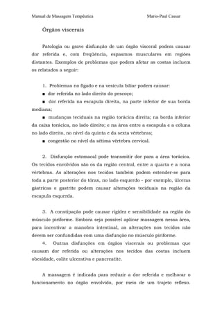 Manual de Massagem Terapêutica Mario-Paul Cassar 
Órgãos viscerais 
Patologia ou grave disfunção de um órgão visceral podem causar 
dor referida e, com freqüência, espasmos musculares em regiões 
distantes. Exemplos de problemas que podem afetar as costas incluem 
os relatados a seguir: 
1. Problemas no fígado e na vesícula biliar podem causar: 
■ dor referida no lado direito do pescoço; 
■ dor referida na escapula direita, na parte inferior de sua borda 
mediana; 
■ mudanças teciduais na região torácica direita; na borda inferior 
da caixa torácica, no lado direito; e na área entre a escapula e a coluna 
no lado direito, no nível da quinta e da sexta vértebras; 
■ congestão no nível da sétima vértebra cervical. 
2. Disfunção estomacal pode transmitir dor para a área torácica. 
Os tecidos envolvidos são os da região central, entre a quarta e a nona 
vértebras. As alterações nos tecidos também podem estender-se para 
toda a parte posterior do tórax, no lado esquerdo - por exemplo, úlceras 
gástricas e gastrite podem causar alterações teciduais na região da 
escapula esquerda. 
3. A constipação pode causar rigidez e sensibilidade na região do 
músculo piriforme. Embora seja possível aplicar massagem nessa área, 
para incentivar a manobra intestinal, as alterações nos tecidos não 
devem ser confundidas com uma disfunção no músculo piriforme. 
4. Outras disfunções em órgãos viscerais ou problemas que 
causam dor referida ou alterações nos tecidos das costas incluem 
obesidade, colite ulcerativa e pancreatite. 
A massagem é indicada para reduzir a dor referida e melhorar o 
funcionamento no órgão envolvido, por meio de um trajeto reflexo. 
 