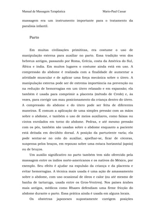 Manual de Massagem Terapêutica Mario-Paul Cassar 
massagem era um instrumento importante para o tratamento da 
paralisia infantil. 
Parto 
Em muitas civilizações primitivas, era costume o uso de 
manipulação externa para auxiliar no parto. Essa tradição vem dos 
hebreus antigos, passando por Roma, Grécia, costa da América do Sul, 
África e índia. Em muitos lugares o costume ainda está em uso. A 
compressão do abdome é realizada com a finalidade de aumentar a 
atividade muscular e de aplicar uma força mecânica sobre o útero. A 
manipulação externa pode ser de extrema importância na prevenção ou 
na redução de hemorragias em um útero relaxado e em expansão; ela 
também é usada para comprimir a placenta (método de Crede) e, às 
vezes, para corrigir um mau posicionamento da criança dentro do útero. 
A compressão do abdome e do útero pode ser feita de diferentes 
maneiras. É comum a aplicação de uma simples pressão com as mãos 
sobre o abdome, e também o uso de meios auxiliares, como faixas ou 
cintos enrolados em torno do abdome. Pedras, e até mesmo pressão 
com os pés, também são usadas sobre o abdome enquanto a paciente 
está deitada em decúbito dorsal. A posição da parturiente varia; ela 
pode sentar-se no colo do auxiliar, ajoelhar-se, ficar de cócoras, 
suspensa pelos braços, em repouso sobre uma estaca horizontal (apoio) 
ou de bruços. 
Um auxílio significativo no parto também tem sido oferecido pela 
massagem entre os índios norte-americanos e os nativos do México, por 
exemplo. Seu efeito é ajudar na expulsão da criança e da placenta e 
evitar hemorragias. A técnica mais usada é uma ação de amassamento 
sobre o abdome, com uso ocasional de óleos e calor (ou até mesmo de 
banha de tartaruga, usada entre os Gros-Ventres). Nos países árabes 
mais antigos, médicos como Rhazes defendiam uma firme fricção do 
abdome durante o parto. Essa prática ainda é usada em alguns locais. 
Os obstetras japoneses supostamente corrigem posições 
 