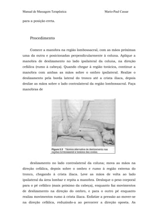 Manual de Massagem Terapêutica Mario-Paul Cassar 
para a posição ereta. 
Procedimento 
Comece a manobra na região lombossacral, com as mãos próximas 
uma da outra e posicionadas perpendicularmente à coluna. Aplique a 
manobra de deslizamento no lado ipsilateral da coluna, na direção 
cefálica (rumo à cabeça). Quando chegar à região torácica, continue a 
manobra com ambas as mãos sobre o ombro ipsilateral. Realize o 
deslizamento pela borda lateral do tronco até a crista ilíaca, depois 
deslize as mãos sobre o lado contralateral da região lombossacral. Faça 
manobras de 
deslizamento no lado contralateral da coluna; mova as mãos na 
direção cefálica, depois sobre o ombro e rumo à região externa do 
tronco, chegando à crista ilíaca. Leve as mãos de volta ao lado 
ipsilateral da área lombar e repita a manobra. Desloque o peso corporal 
para o pé cefálico (mais próximo da cabeça), enquanto faz movimentos 
de deslizamento na direção do ombro, e para o outro pé enquanto 
realiza movimentos rumo à crista ilíaca. Enfatize a pressão ao mover-se 
na direção cefálica, reduzindo-a ao percorrer a direção oposta. As 
 