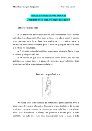 Manual de Massagem Terapêutica Mario-Paul Cassar 
Técnica de deslizamento profundo 
Deslizamento com reforço das mãos 
Efeitos e aplicações 
■ Os benefícios desses movimentos são semelhantes aos de outros 
métodos de deslizamento. Com esse método, contudo, é possível aplicar 
uma pressão mais forte. Isso invariavelmente é necessário para os 
músculos profundos das costas, para o alívio de qualquer tensão e para 
a melhora na circulação. 
■ A pressão profunda também é usada para alongar a fáscia tensa 
e reduzir quaisquer nódulos. 
■ Os músculos que mais se beneficiam dessa técnica são aqueles 
próximos à coluna, isto é, o grupo de músculos paravertebrais, bem 
como o rombóide e o trapézio em cada lado. 
Postura do profissional 
Posicione-se ao lado da maca de tratamento, permanecendo ereto e 
com os pés levemente afastados. Massageie o lado ipsilateral da coluna 
e, depois, contorne a maca de tratamento para trabalhar o outro lado. 
Para esse movimento, a cabeça do paciente é virada para o lado 
contrário ao lado que você está massageando (isto é, para o lado 
 