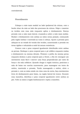 Manual de Massagem Terapêutica Mario-Paul Cassar 
contralateral). 
Procedimento 
Coloque a mão mais medial no lado ipsilateral da coluna, com a 
borda ulnar da mão ao lado dos processos da coluna. Palpe e examine 
os tecidos com essa mão enquanto aplica o deslizamento. Exerça 
pressão com a mão mais lateral, cruzando-a sobre a mão mais mediai. 
Realize o deslizamento com ambas as mãos nessa posição, começando 
pela região lombar e movendo-as rumo à cabeça. Ajuste a pressão para 
adequar-se ao estado de tensão dos tecidos, aumentando a pressão em 
áreas rígidas e reduzindo-a onde há menos resistência. 
Comece com o peso corporal igualmente distribuído entre ambas 
as pernas. Desloque o peso corporal para o pé cefálico enquanto realiza 
o deslizamento na mesma direção. Flexione o joelho da mesma perna 
enquanto desloca o peso corporal para a frente, a fim de conseguir um 
movimento mais fácil e exercer uma força perpendicular por meio do 
braço e da mão cefálicos. Quando chegar à região torácica, posicione a 
mão de baixo em concha suavemente, para massagear em torno do 
ombro, mantendo a pressão. Tendo massageado o ombro, alivie a 
pressão e, com as mãos ainda em cima uma da outra, faça movimentos 
leves de deslizamento para baixo, na região lateral do tronco. Durante 
essa manobra, distribua o peso corporal igualmente entre ambos os 
pés. Volte as mãos à região lombossacral e repita a manobra. 
 