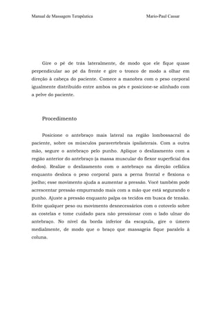 Manual de Massagem Terapêutica Mario-Paul Cassar 
Gire o pé de trás lateralmente, de modo que ele fique quase 
perpendicular ao pé da frente e gire o tronco de modo a olhar em 
direção à cabeça do paciente. Comece a manobra com o peso corporal 
igualmente distribuído entre ambos os pés e posicione-se alinhado com 
a pelve do paciente. 
Procedimento 
Posicione o antebraço mais lateral na região lombossacral do 
paciente, sobre os músculos paravertebrais ipsilaterais. Com a outra 
mão, segure o antebraço pelo punho. Aplique o deslizamento com a 
região anterior do antebraço (a massa muscular do flexor superficial dos 
dedos). Realize o deslizamento com o antebraço na direção cefálica 
enquanto desloca o peso corporal para a perna frontal e flexiona o 
joelho; esse movimento ajuda a aumentar a pressão. Você também pode 
acrescentar pressão empurrando mais com a mão que está segurando o 
punho. Ajuste a pressão enquanto palpa os tecidos em busca de tensão. 
Evite qualquer peso ou movimento desnecessários com o cotovelo sobre 
as costelas e tome cuidado para não pressionar com o lado ulnar do 
antebraço. No nível da borda inferior da escapula, gire o úmero 
medialmente, de modo que o braço que massageia fique paralelo à 
coluna. 
 