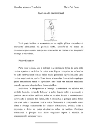 Manual de Massagem Terapêutica Mario-Paul Cassar 
Postura do profissional 
Você pode realizar o amassamento na região glútea contralateral 
enquanto permanece na postura ereta. Encoste-se na maca de 
tratamento para apoiar seu peso e mantenha as costas retas enquanto 
alcança o outro lado. 
Procedimento 
Para essa técnica, use o polegar e a eminência tenar de uma mão 
contra a palma e os dedos da outra mão. Erga e comprima os músculos 
no lado contralateral com as mãos muito próximas e pressionando uma 
contra a outra deste modo. Uma forma alternativa é substituir o polegar 
pelas eminências tenar e lápotenar; isso pode ter melhor resultado 
quando os músculos são bem desenvolvidos. 
Mantenha a compressão e retorça suavemente os tecidos em 
sentido horário, evitando beliscar a pele; depois solte a preensão e 
permita que as mãos deslizem sobre os tecidos. Repita o amassamento 
invertendo a posição das mãos, isto é, substitua o polegar pelos dedos 
em uma mão e vice-versa com a outra. Mantenha a compressão como 
antes e retorça suavemente no sentido anti-horário. Depois, solte a 
preensão e deixe as mãos deslizarem sobre os tecidos. Continue 
alternando a posição das mãos enquanto repete a técnica de 
amassamento algumas vezes. 
════════════════ 
 